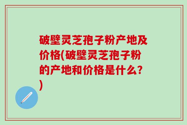 破壁灵芝孢子粉产地及价格(破壁灵芝孢子粉的产地和价格是什么？)