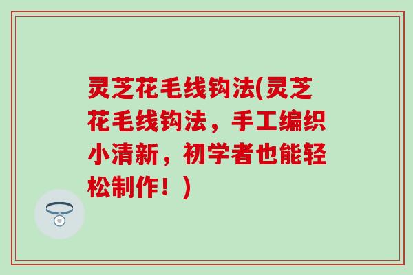灵芝花毛线钩法(灵芝花毛线钩法，手工编织小清新，初学者也能轻松制作！)