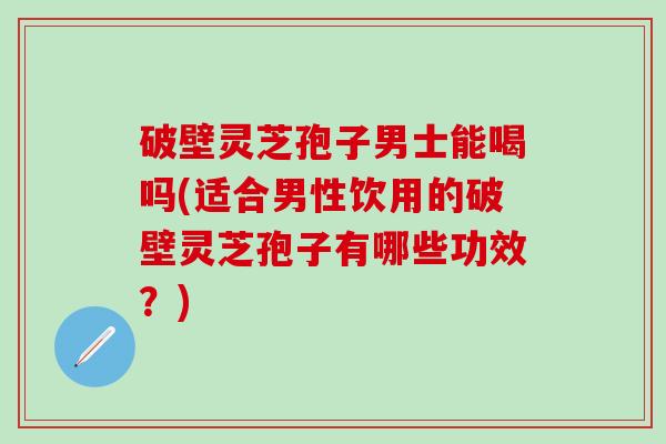 破壁灵芝孢子男士能喝吗(适合男性饮用的破壁灵芝孢子有哪些功效？)