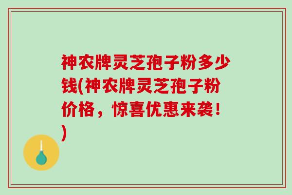 神农牌灵芝孢子粉多少钱(神农牌灵芝孢子粉价格，惊喜优惠来袭！)