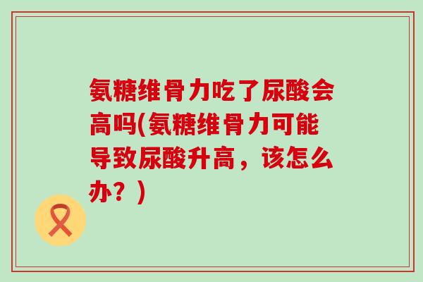 氨糖维骨力吃了尿酸会高吗(氨糖维骨力可能导致尿酸升高，该怎么办？)