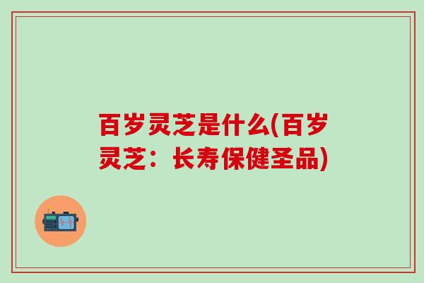 百岁灵芝是什么(百岁灵芝：长寿保健圣品)