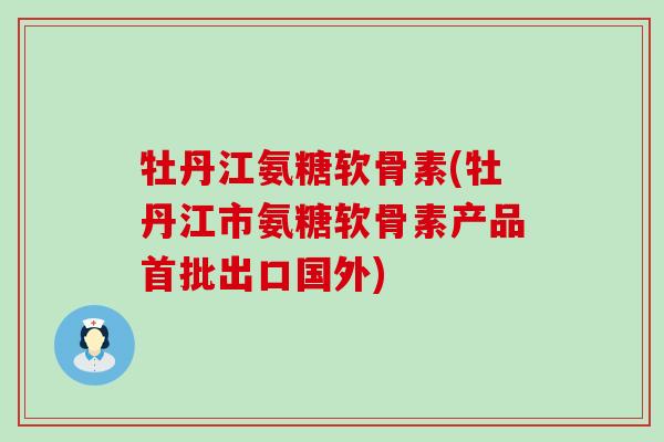 牡丹江氨糖软骨素(牡丹江市氨糖软骨素产品首批出口国外)