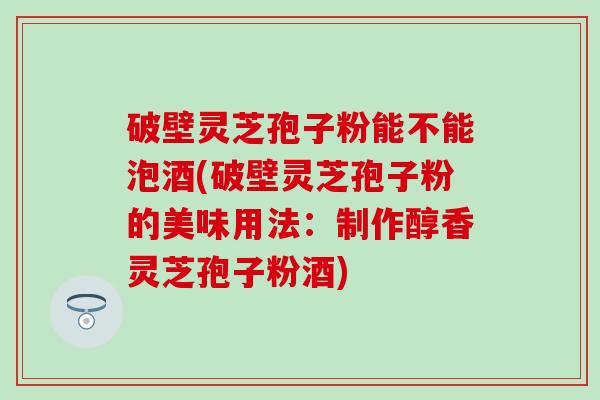 破壁灵芝孢子粉能不能泡酒(破壁灵芝孢子粉的美味用法：制作醇香灵芝孢子粉酒)