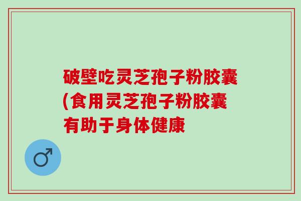 破壁吃灵芝孢子粉胶囊(食用灵芝孢子粉胶囊有助于身体健康