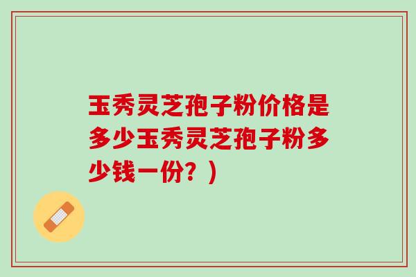 玉秀灵芝孢子粉价格是多少玉秀灵芝孢子粉多少钱一份？)