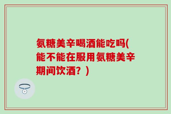 氨糖美辛喝酒能吃吗(能不能在服用氨糖美辛期间饮酒？)