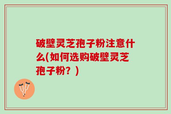 破壁灵芝孢子粉注意什么(如何选购破壁灵芝孢子粉？)