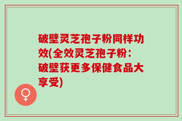 破壁灵芝孢子粉同样功效(全效灵芝孢子粉：破壁获更多保健食品大享受)
