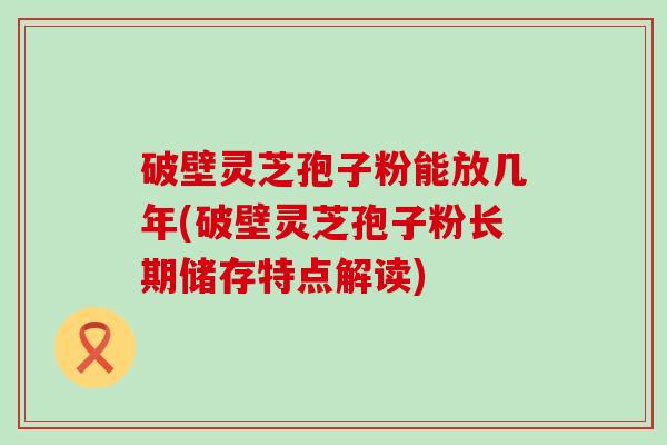 破壁灵芝孢子粉能放几年(破壁灵芝孢子粉长期储存特点解读)