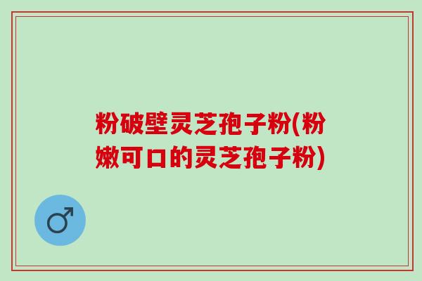 粉破壁灵芝孢子粉(粉嫩可口的灵芝孢子粉)