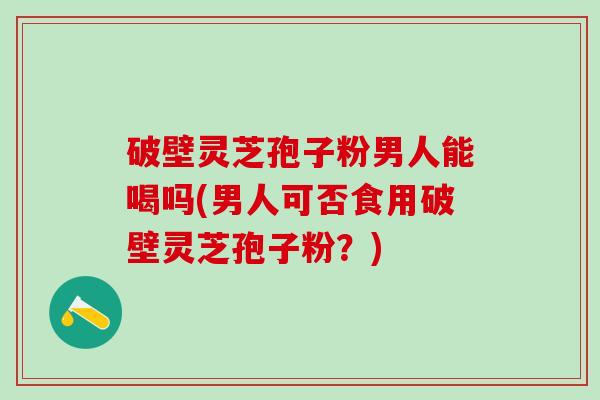 破壁灵芝孢子粉男人能喝吗(男人可否食用破壁灵芝孢子粉？)