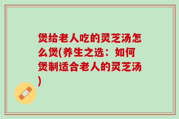 煲给老人吃的灵芝汤怎么煲(养生之选：如何煲制适合老人的灵芝汤)