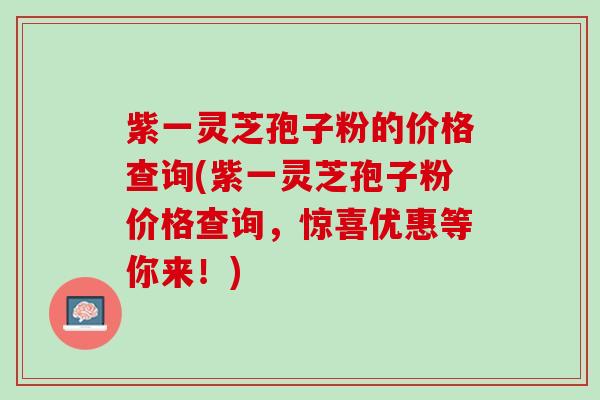 紫一灵芝孢子粉的价格查询(紫一灵芝孢子粉价格查询，惊喜优惠等你来！)