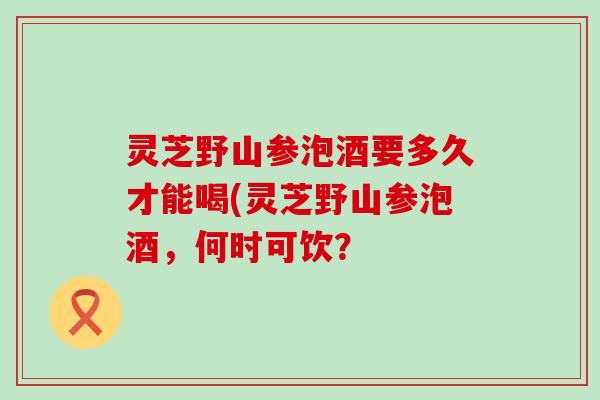 灵芝野山参泡酒要多久才能喝(灵芝野山参泡酒，何时可饮？