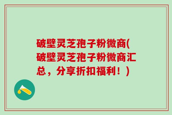 破壁灵芝孢子粉微商(破壁灵芝孢子粉微商汇总，分享折扣福利！)