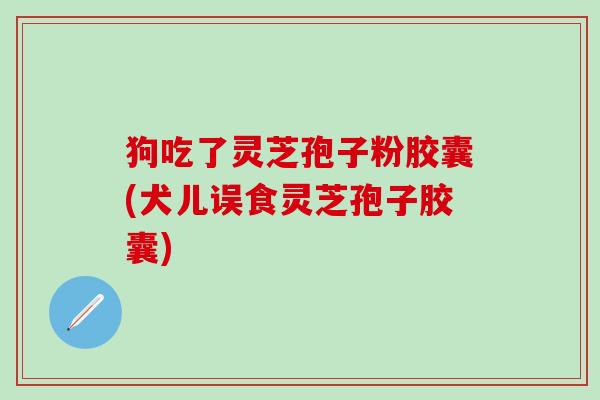 狗吃了灵芝孢子粉胶囊(犬儿误食灵芝孢子胶囊)