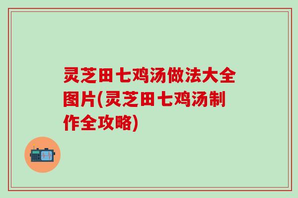 灵芝田七鸡汤做法大全图片(灵芝田七鸡汤制作全攻略)