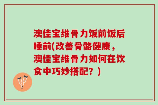 澳佳宝维骨力饭前饭后睡前(改善骨骼健康，澳佳宝维骨力如何在饮食中巧妙搭配？)