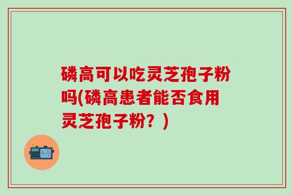 磷高可以吃灵芝孢子粉吗(磷高患者能否食用灵芝孢子粉？)