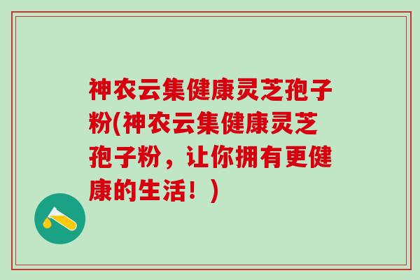 神农云集健康灵芝孢子粉(神农云集健康灵芝孢子粉，让你拥有更健康的生活！)