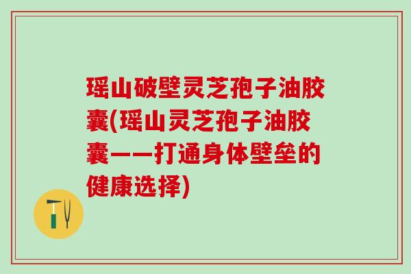 瑶山破壁灵芝孢子油胶囊(瑶山灵芝孢子油胶囊——打通身体壁垒的健康选择)