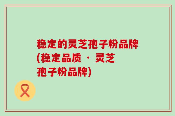 稳定的灵芝孢子粉品牌(稳定品质 · 灵芝孢子粉品牌)