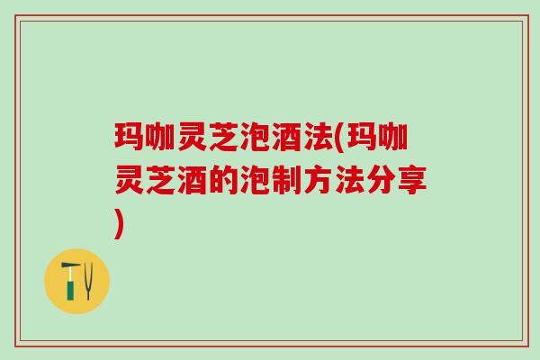 玛咖灵芝泡酒法(玛咖灵芝酒的泡制方法分享)