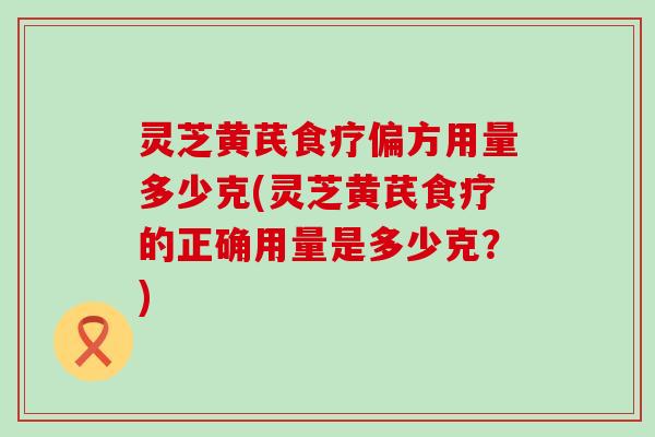 灵芝黄芪食疗偏方用量多少克(灵芝黄芪食疗的正确用量是多少克？)