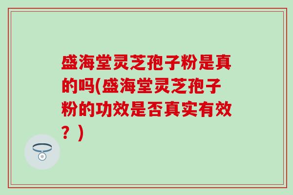 盛海堂灵芝孢子粉是真的吗(盛海堂灵芝孢子粉的功效是否真实有效？)