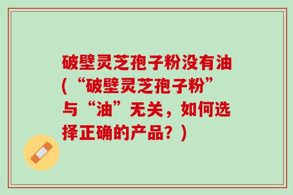 破壁灵芝孢子粉没有油(“破壁灵芝孢子粉”与“油”无关，如何选择正确的产品？)