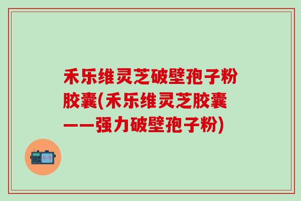 禾乐维灵芝破壁孢子粉胶囊(禾乐维灵芝胶囊——强力破壁孢子粉)