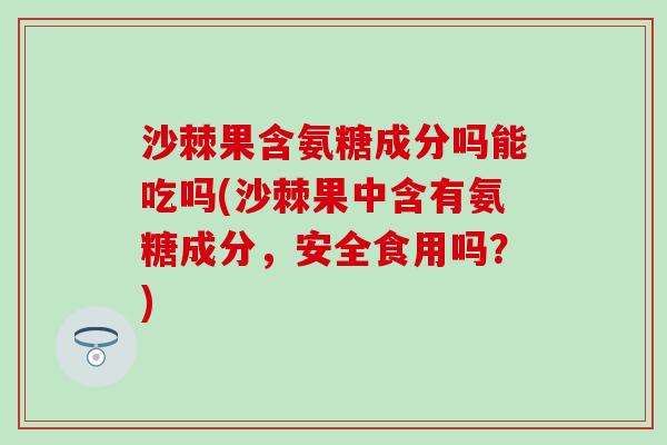 沙棘果含氨糖成分吗能吃吗(沙棘果中含有氨糖成分，安全食用吗？)