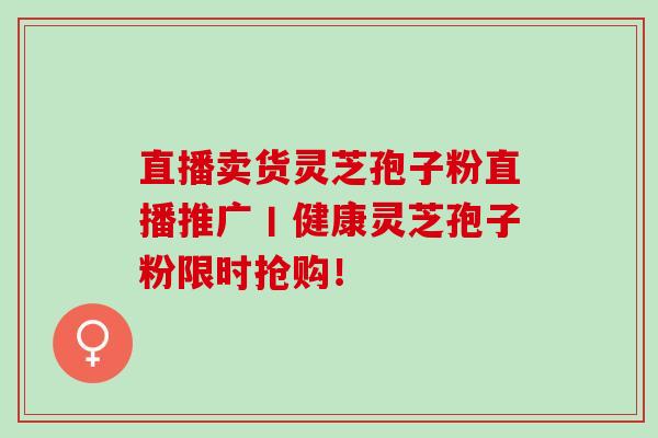 直播卖货灵芝孢子粉直播推广丨健康灵芝孢子粉限时抢购！