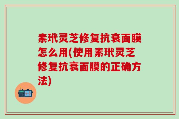 素玳灵芝修复抗衰面膜怎么用(使用素玳灵芝修复抗衰面膜的正确方法)