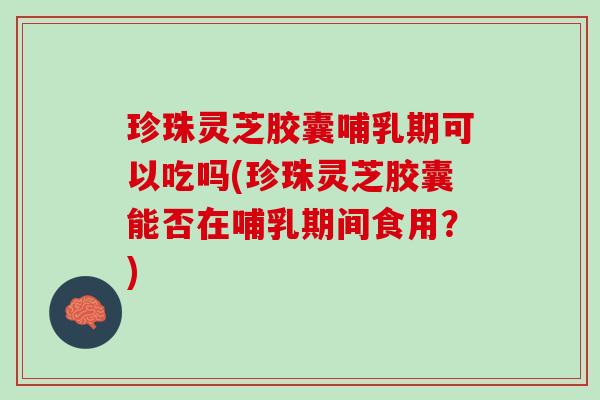 珍珠灵芝胶囊哺乳期可以吃吗(珍珠灵芝胶囊能否在哺乳期间食用？)