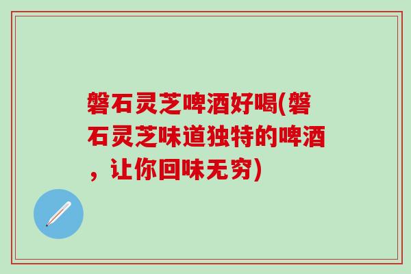 磐石灵芝啤酒好喝(磐石灵芝味道独特的啤酒，让你回味无穷)