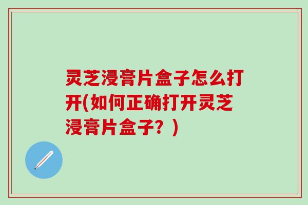 灵芝浸膏片盒子怎么打开(如何正确打开灵芝浸膏片盒子？)