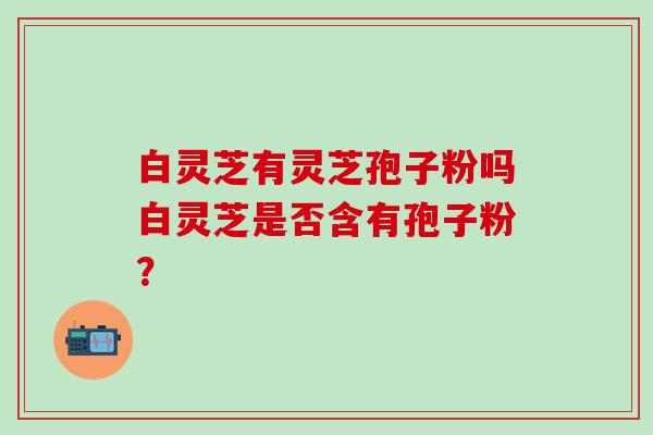 白灵芝有灵芝孢子粉吗白灵芝是否含有孢子粉？