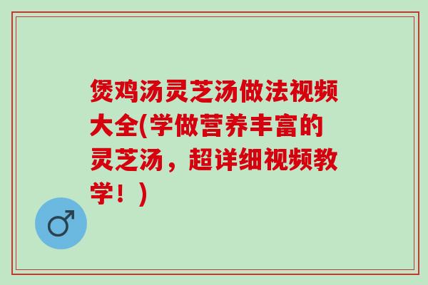 煲鸡汤灵芝汤做法视频大全(学做营养丰富的灵芝汤，超详细视频教学！)
