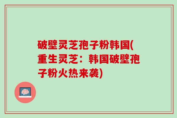破壁灵芝孢子粉韩国(重生灵芝：韩国破壁孢子粉火热来袭)