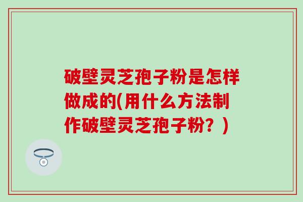 破壁灵芝孢子粉是怎样做成的(用什么方法制作破壁灵芝孢子粉？)