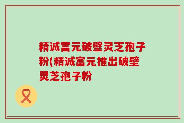 精诚富元破壁灵芝孢子粉(精诚富元推出破壁灵芝孢子粉