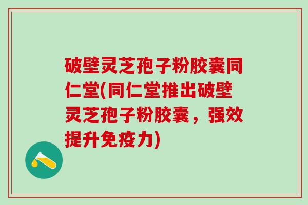 破壁灵芝孢子粉胶囊同仁堂(同仁堂推出破壁灵芝孢子粉胶囊，强效提升免疫力)