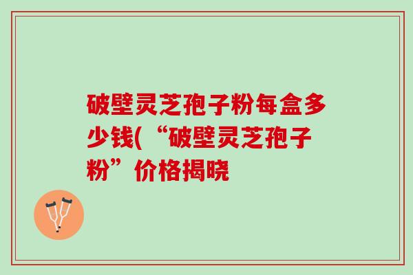 破壁灵芝孢子粉每盒多少钱(“破壁灵芝孢子粉”价格揭晓 破壁灵芝孢子粉每盒多少钱(“破壁灵芝孢子粉”价格揭晓