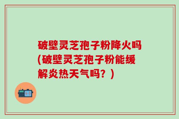 破壁灵芝孢子粉降火吗(破壁灵芝孢子粉能缓解炎热天气吗？)