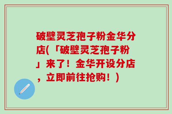 破壁灵芝孢子粉金华分店(「破壁灵芝孢子粉」来了！金华开设分店，立即前往抢购！)