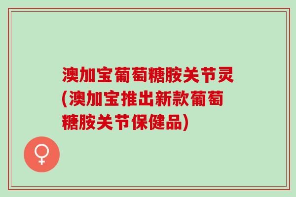澳加宝葡萄糖胺关节灵(澳加宝推出新款葡萄糖胺关节保健品)