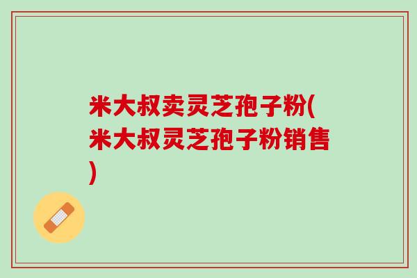 米大叔卖灵芝孢子粉(米大叔灵芝孢子粉销售)