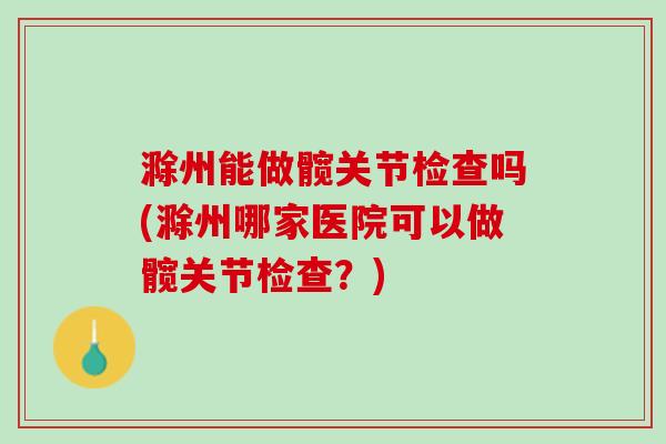 滁州能做髋关节检查吗(滁州哪家医院可以做髋关节检查？)